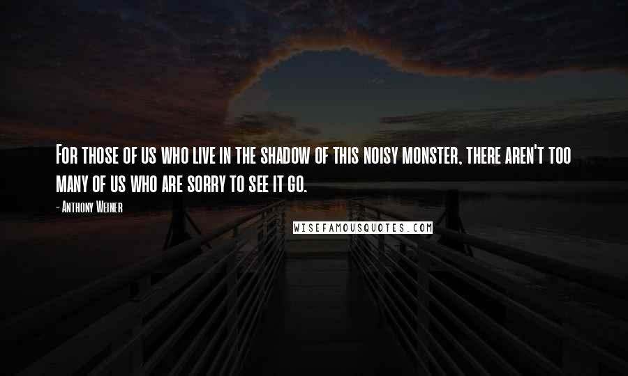 Anthony Weiner Quotes: For those of us who live in the shadow of this noisy monster, there aren't too many of us who are sorry to see it go.