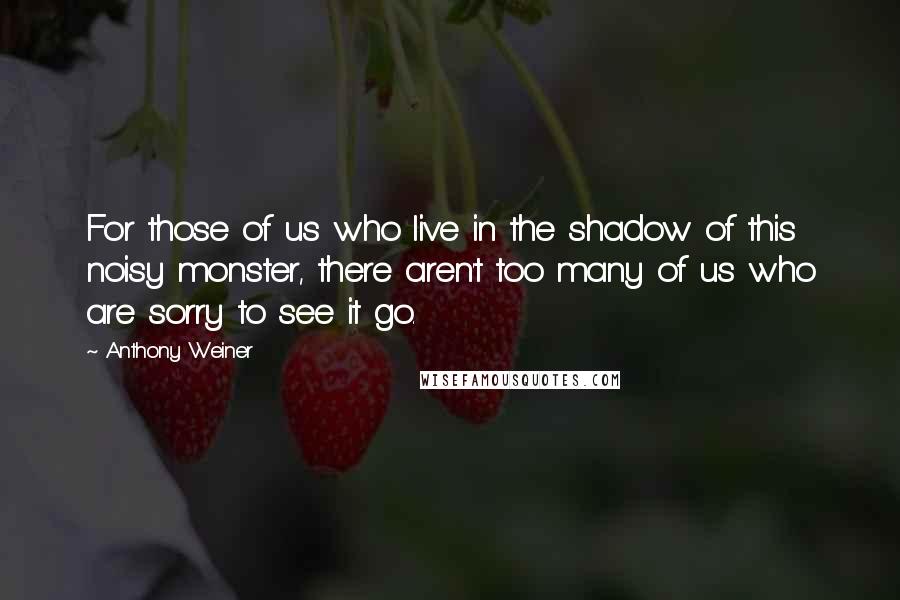 Anthony Weiner Quotes: For those of us who live in the shadow of this noisy monster, there aren't too many of us who are sorry to see it go.
