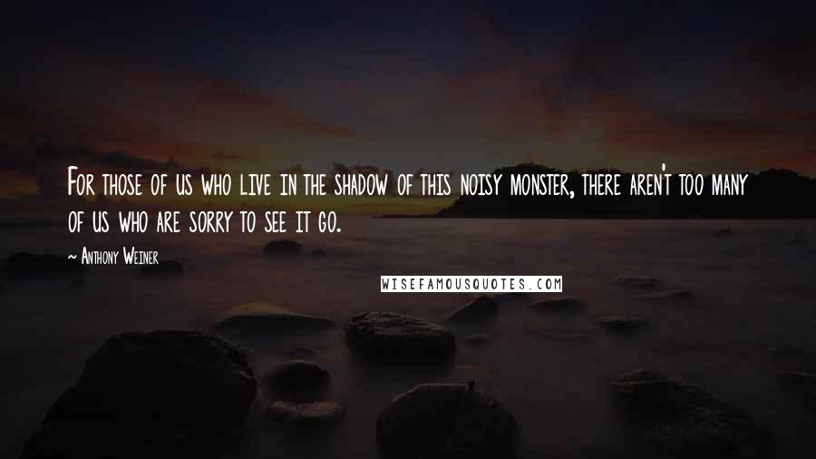 Anthony Weiner Quotes: For those of us who live in the shadow of this noisy monster, there aren't too many of us who are sorry to see it go.