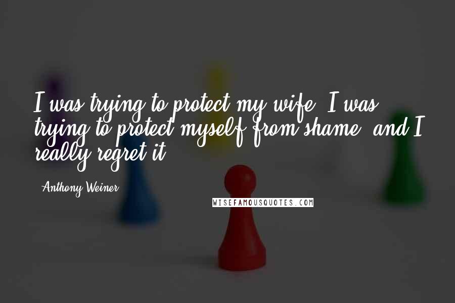 Anthony Weiner Quotes: I was trying to protect my wife, I was trying to protect myself from shame, and I really regret it.