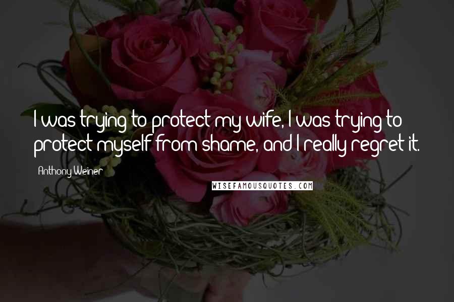 Anthony Weiner Quotes: I was trying to protect my wife, I was trying to protect myself from shame, and I really regret it.