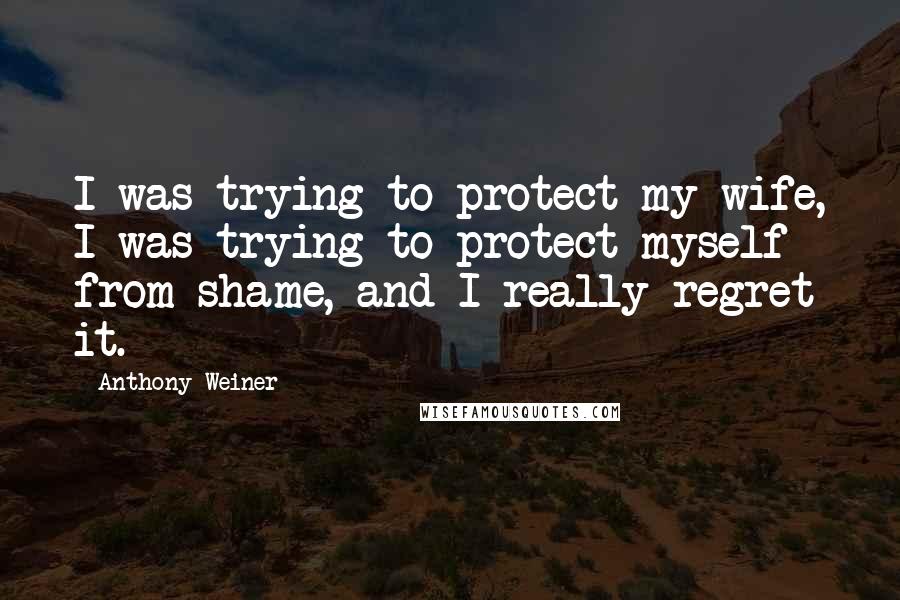 Anthony Weiner Quotes: I was trying to protect my wife, I was trying to protect myself from shame, and I really regret it.