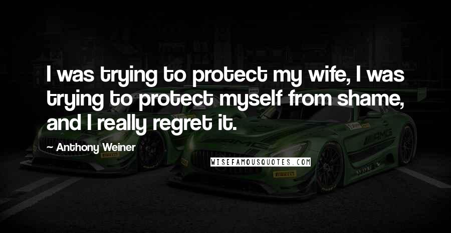 Anthony Weiner Quotes: I was trying to protect my wife, I was trying to protect myself from shame, and I really regret it.