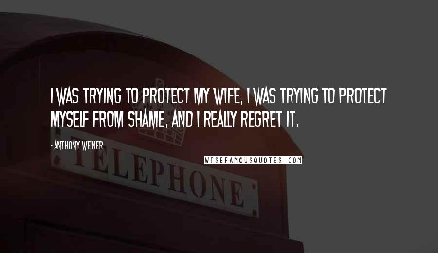 Anthony Weiner Quotes: I was trying to protect my wife, I was trying to protect myself from shame, and I really regret it.
