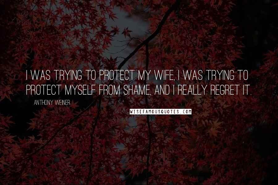 Anthony Weiner Quotes: I was trying to protect my wife, I was trying to protect myself from shame, and I really regret it.