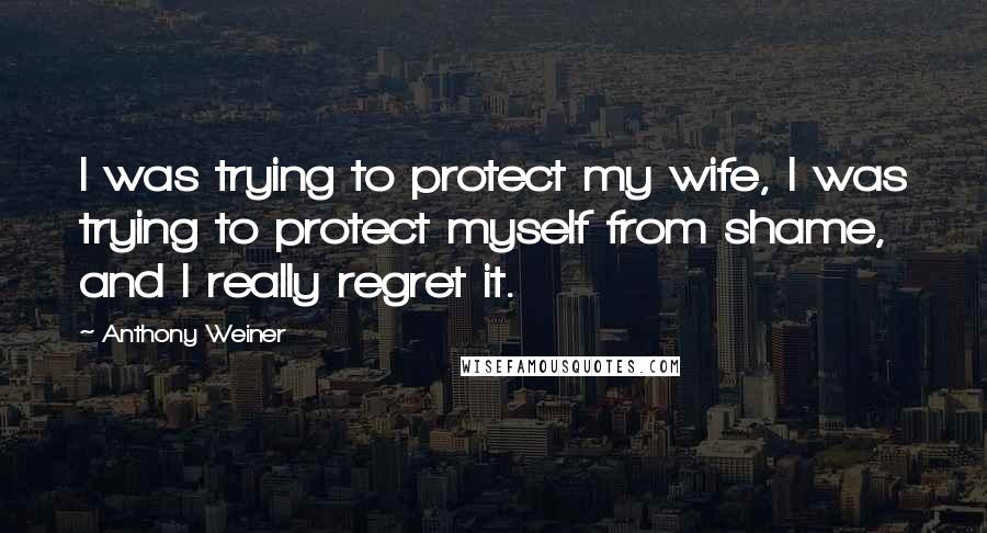 Anthony Weiner Quotes: I was trying to protect my wife, I was trying to protect myself from shame, and I really regret it.