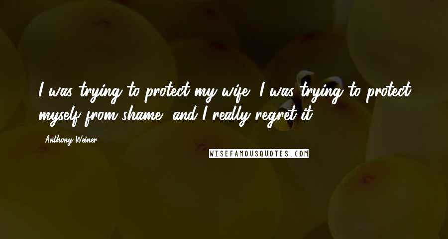 Anthony Weiner Quotes: I was trying to protect my wife, I was trying to protect myself from shame, and I really regret it.