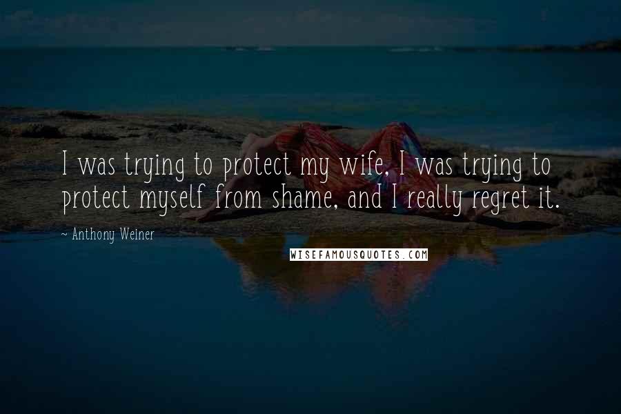 Anthony Weiner Quotes: I was trying to protect my wife, I was trying to protect myself from shame, and I really regret it.