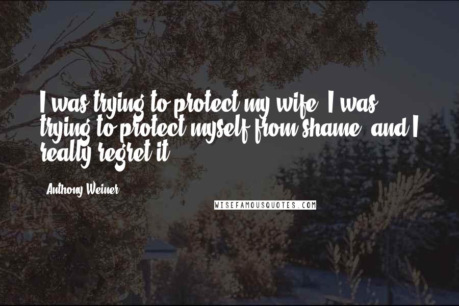 Anthony Weiner Quotes: I was trying to protect my wife, I was trying to protect myself from shame, and I really regret it.