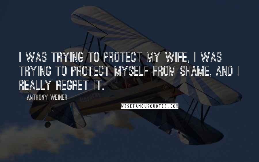 Anthony Weiner Quotes: I was trying to protect my wife, I was trying to protect myself from shame, and I really regret it.