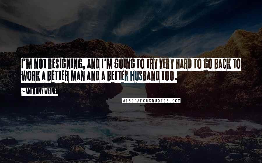 Anthony Weiner Quotes: I'm not resigning, and I'm going to try very hard to go back to work a better man and a better husband too.