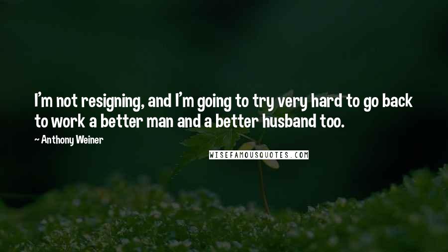 Anthony Weiner Quotes: I'm not resigning, and I'm going to try very hard to go back to work a better man and a better husband too.