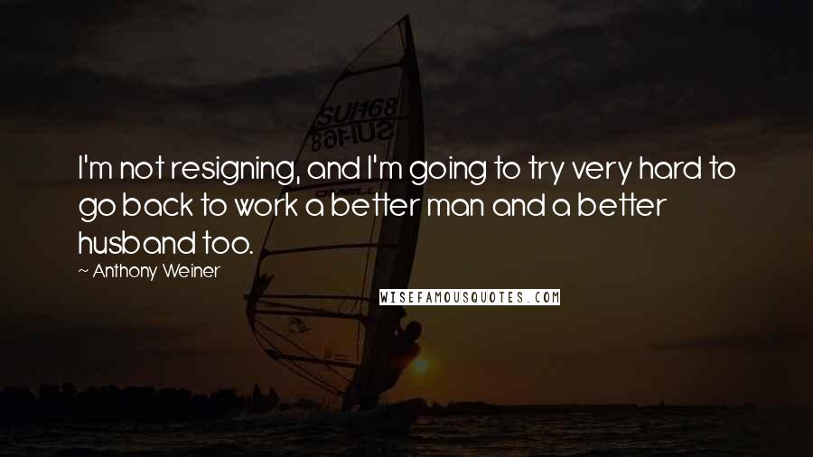 Anthony Weiner Quotes: I'm not resigning, and I'm going to try very hard to go back to work a better man and a better husband too.