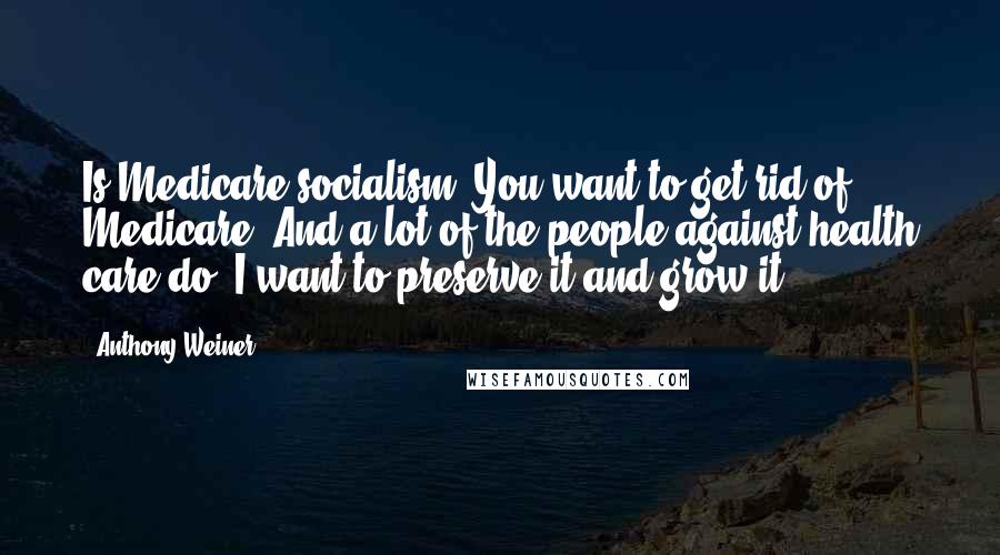 Anthony Weiner Quotes: Is Medicare socialism? You want to get rid of Medicare. And a lot of the people against health care do. I want to preserve it and grow it.