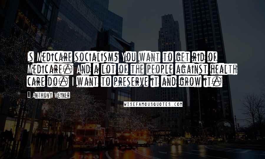 Anthony Weiner Quotes: Is Medicare socialism? You want to get rid of Medicare. And a lot of the people against health care do. I want to preserve it and grow it.