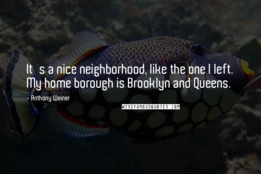 Anthony Weiner Quotes: It's a nice neighborhood, like the one I left. My home borough is Brooklyn and Queens.