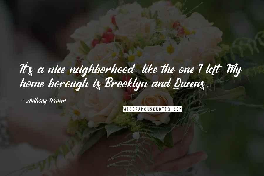 Anthony Weiner Quotes: It's a nice neighborhood, like the one I left. My home borough is Brooklyn and Queens.