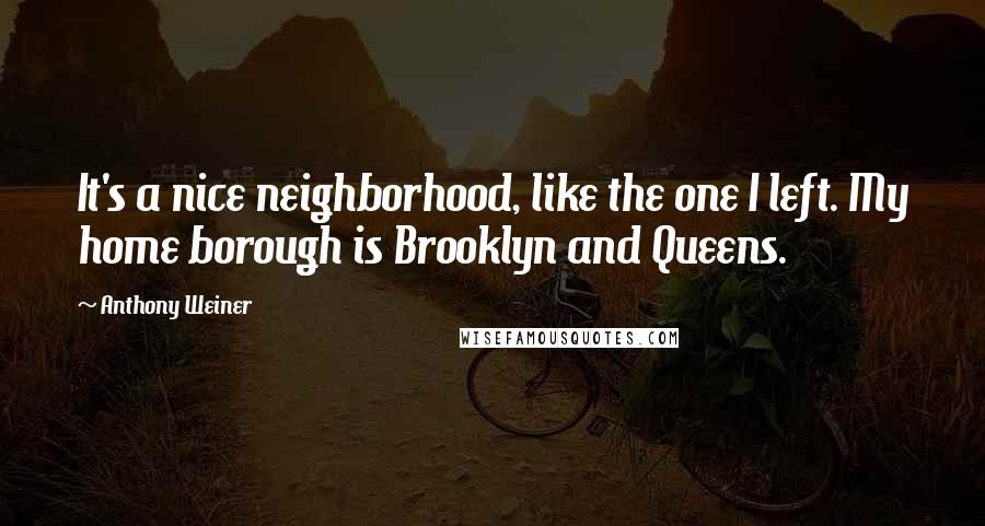 Anthony Weiner Quotes: It's a nice neighborhood, like the one I left. My home borough is Brooklyn and Queens.