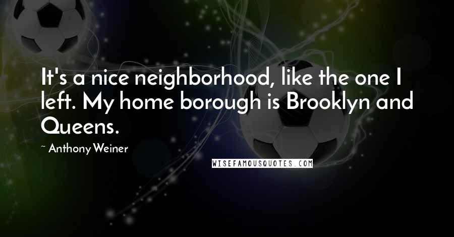 Anthony Weiner Quotes: It's a nice neighborhood, like the one I left. My home borough is Brooklyn and Queens.