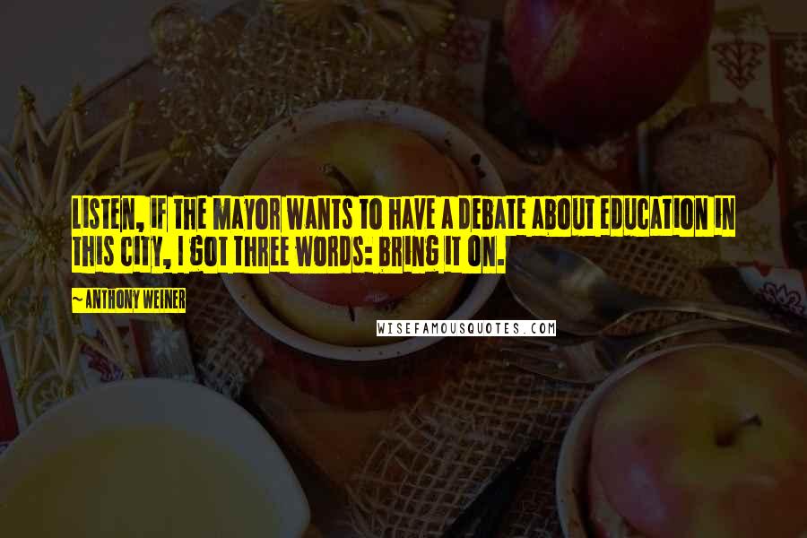 Anthony Weiner Quotes: Listen, if the mayor wants to have a debate about education in this city, I got three words: bring it on.