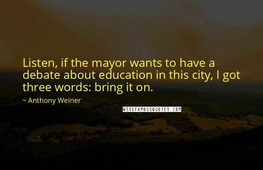 Anthony Weiner Quotes: Listen, if the mayor wants to have a debate about education in this city, I got three words: bring it on.