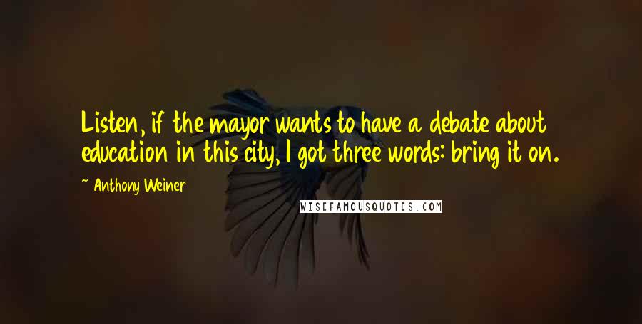 Anthony Weiner Quotes: Listen, if the mayor wants to have a debate about education in this city, I got three words: bring it on.