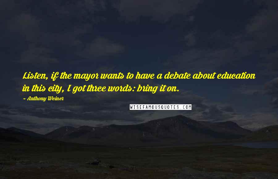 Anthony Weiner Quotes: Listen, if the mayor wants to have a debate about education in this city, I got three words: bring it on.