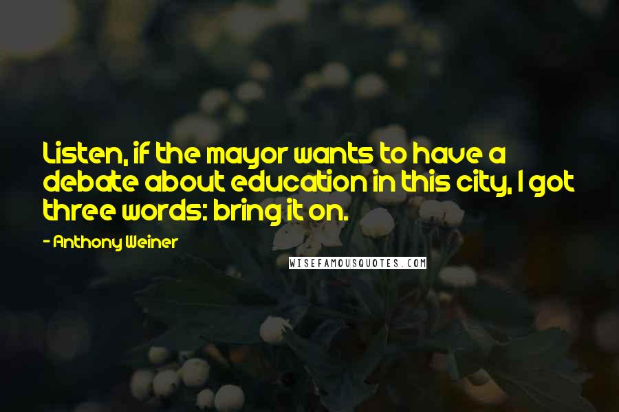 Anthony Weiner Quotes: Listen, if the mayor wants to have a debate about education in this city, I got three words: bring it on.