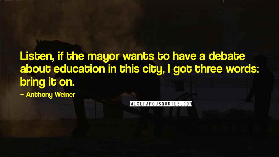 Anthony Weiner Quotes: Listen, if the mayor wants to have a debate about education in this city, I got three words: bring it on.