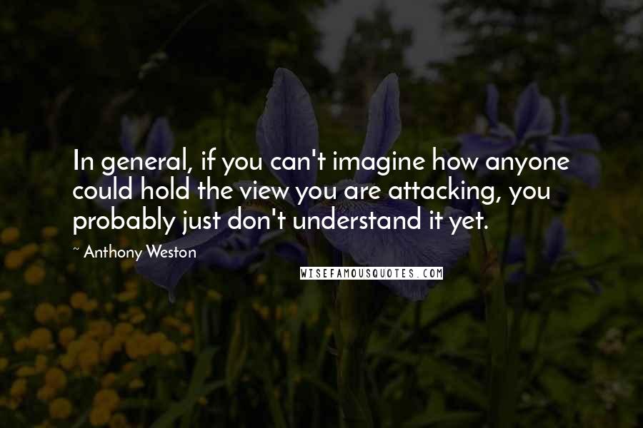 Anthony Weston Quotes: In general, if you can't imagine how anyone could hold the view you are attacking, you probably just don't understand it yet.