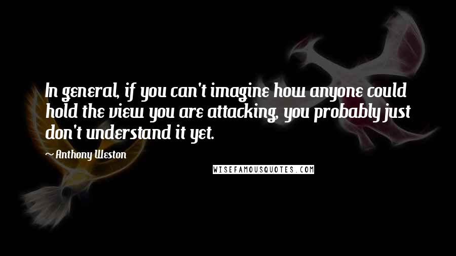 Anthony Weston Quotes: In general, if you can't imagine how anyone could hold the view you are attacking, you probably just don't understand it yet.