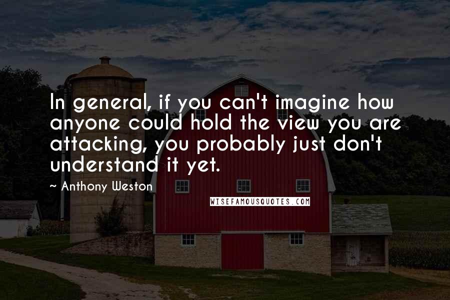 Anthony Weston Quotes: In general, if you can't imagine how anyone could hold the view you are attacking, you probably just don't understand it yet.