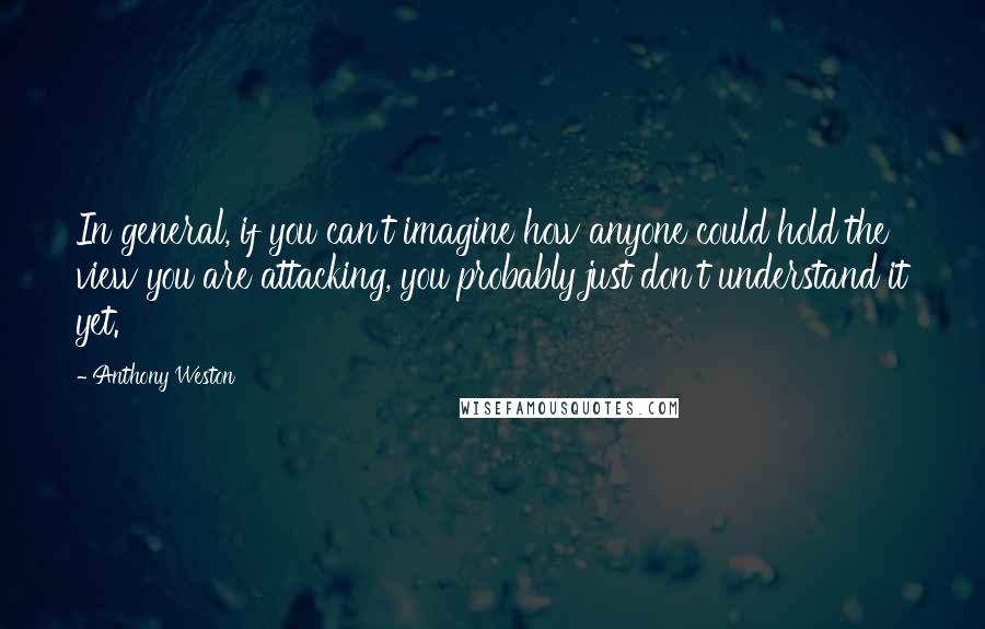 Anthony Weston Quotes: In general, if you can't imagine how anyone could hold the view you are attacking, you probably just don't understand it yet.