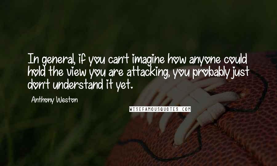 Anthony Weston Quotes: In general, if you can't imagine how anyone could hold the view you are attacking, you probably just don't understand it yet.