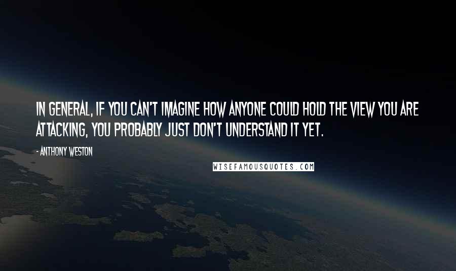 Anthony Weston Quotes: In general, if you can't imagine how anyone could hold the view you are attacking, you probably just don't understand it yet.