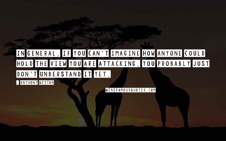 Anthony Weston Quotes: In general, if you can't imagine how anyone could hold the view you are attacking, you probably just don't understand it yet.