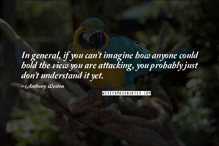 Anthony Weston Quotes: In general, if you can't imagine how anyone could hold the view you are attacking, you probably just don't understand it yet.