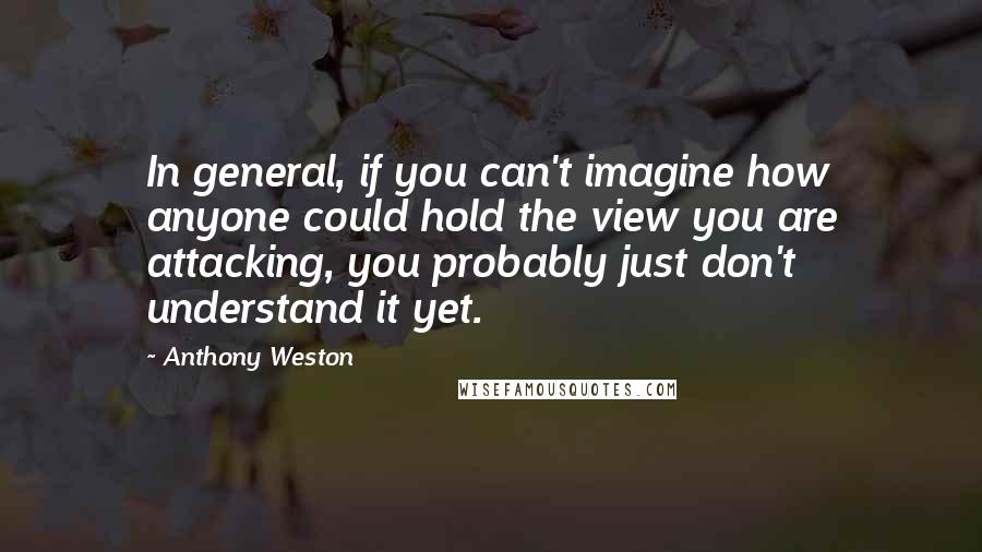 Anthony Weston Quotes: In general, if you can't imagine how anyone could hold the view you are attacking, you probably just don't understand it yet.