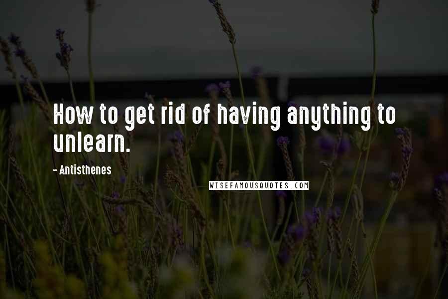 Antisthenes Quotes: How to get rid of having anything to unlearn.
