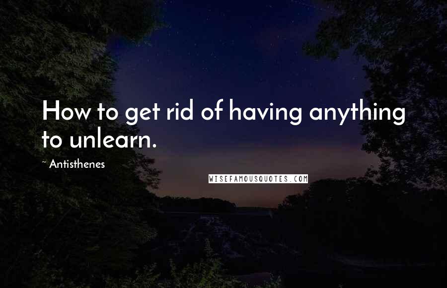 Antisthenes Quotes: How to get rid of having anything to unlearn.