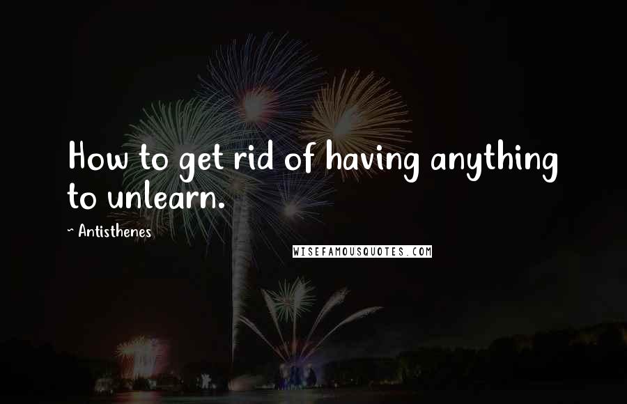 Antisthenes Quotes: How to get rid of having anything to unlearn.