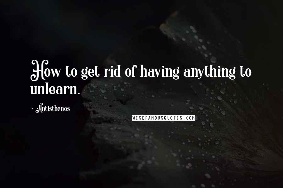 Antisthenes Quotes: How to get rid of having anything to unlearn.