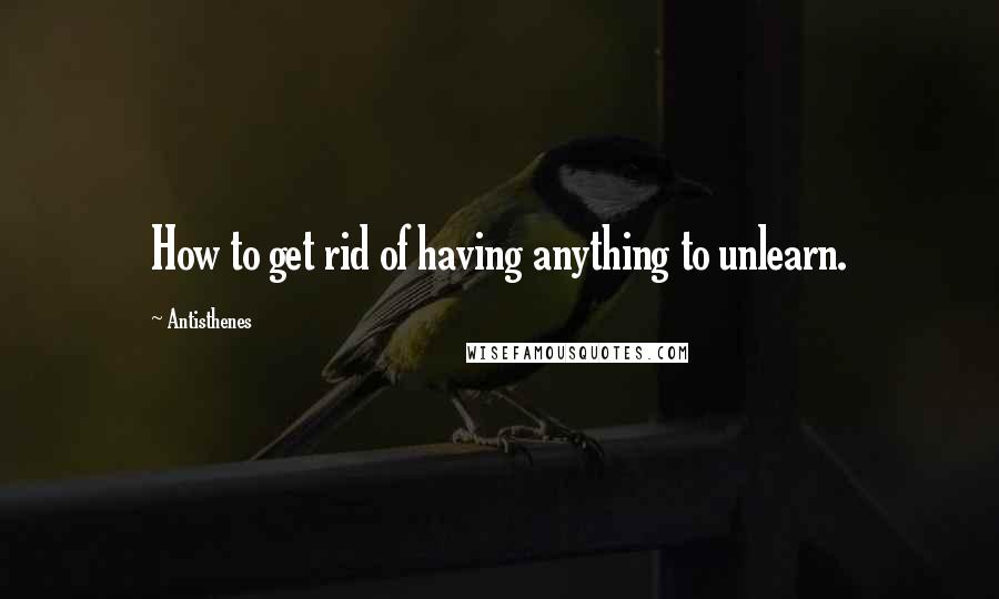 Antisthenes Quotes: How to get rid of having anything to unlearn.