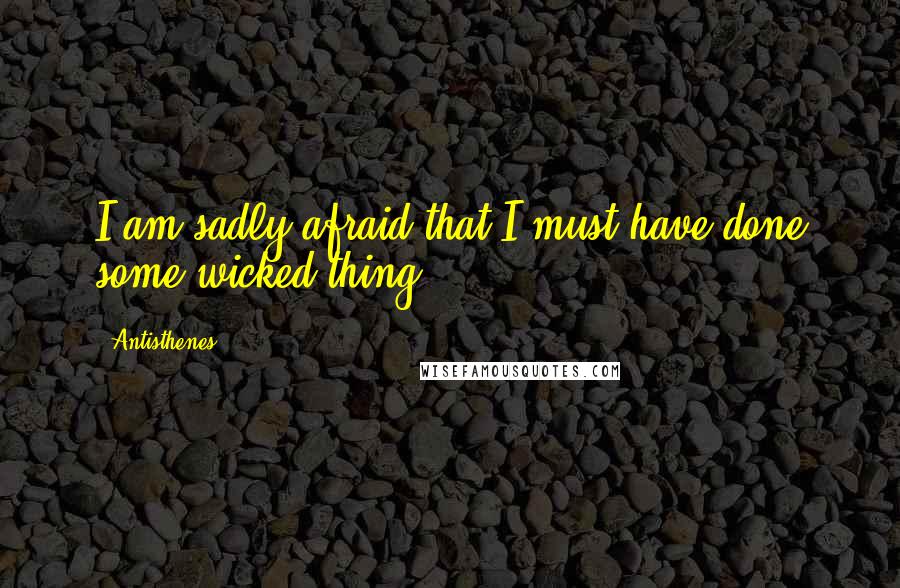 Antisthenes Quotes: I am sadly afraid that I must have done some wicked thing.