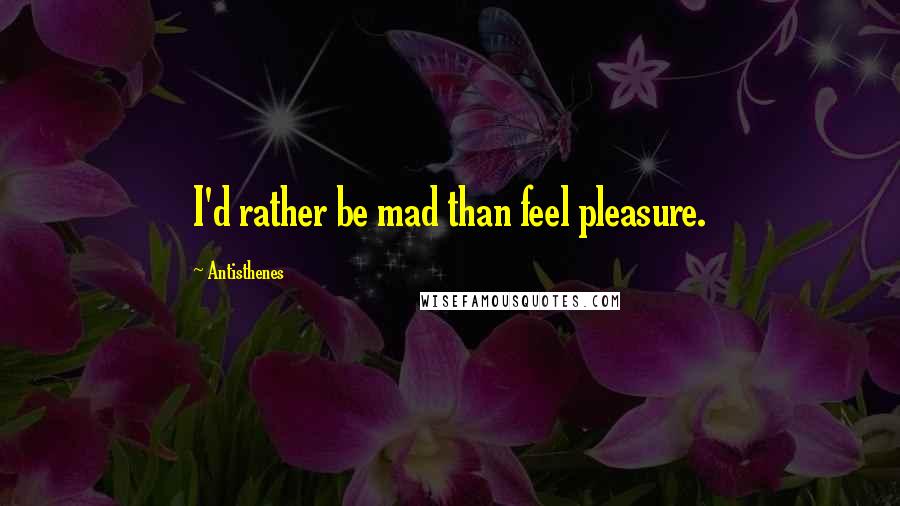 Antisthenes Quotes: I'd rather be mad than feel pleasure.