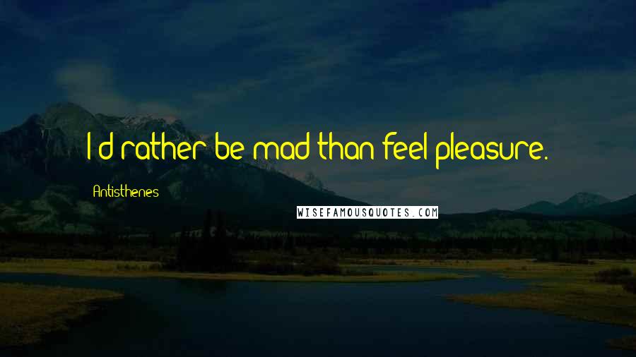 Antisthenes Quotes: I'd rather be mad than feel pleasure.