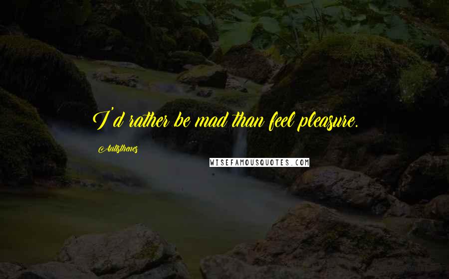 Antisthenes Quotes: I'd rather be mad than feel pleasure.