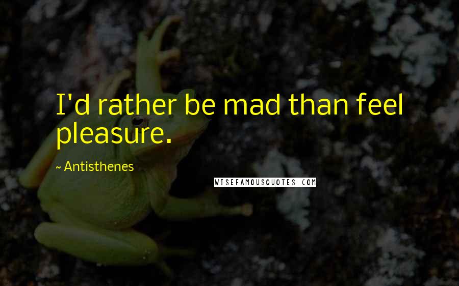 Antisthenes Quotes: I'd rather be mad than feel pleasure.