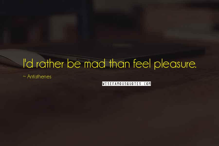 Antisthenes Quotes: I'd rather be mad than feel pleasure.