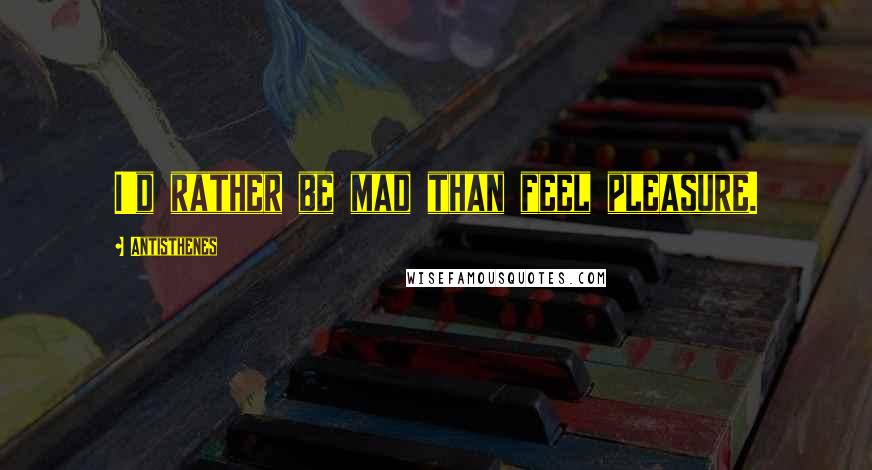 Antisthenes Quotes: I'd rather be mad than feel pleasure.